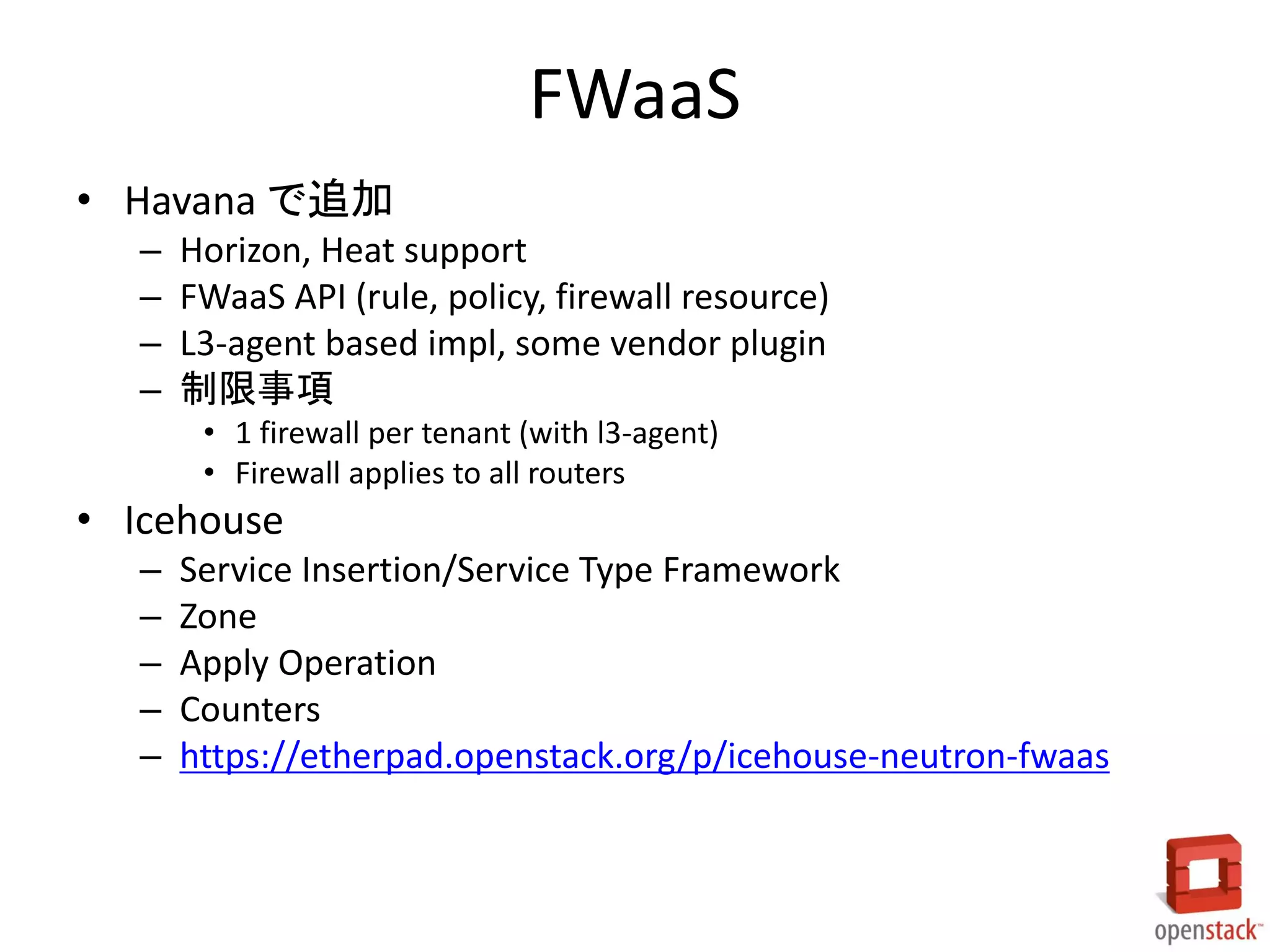 FWaaS
• Havana で追加
–
–
–
–

Horizon, Heat support
FWaaS API (rule, policy, firewall resource)
L3-agent based impl, some vendor plugin
制限事項
• 1 firewall per tenant (with l3-agent)
• Firewall applies to all routers

• Icehouse
–
–
–
–
–

Service Insertion/Service Type Framework
Zone
Apply Operation
Counters
https://etherpad.openstack.org/p/icehouse-neutron-fwaas

 