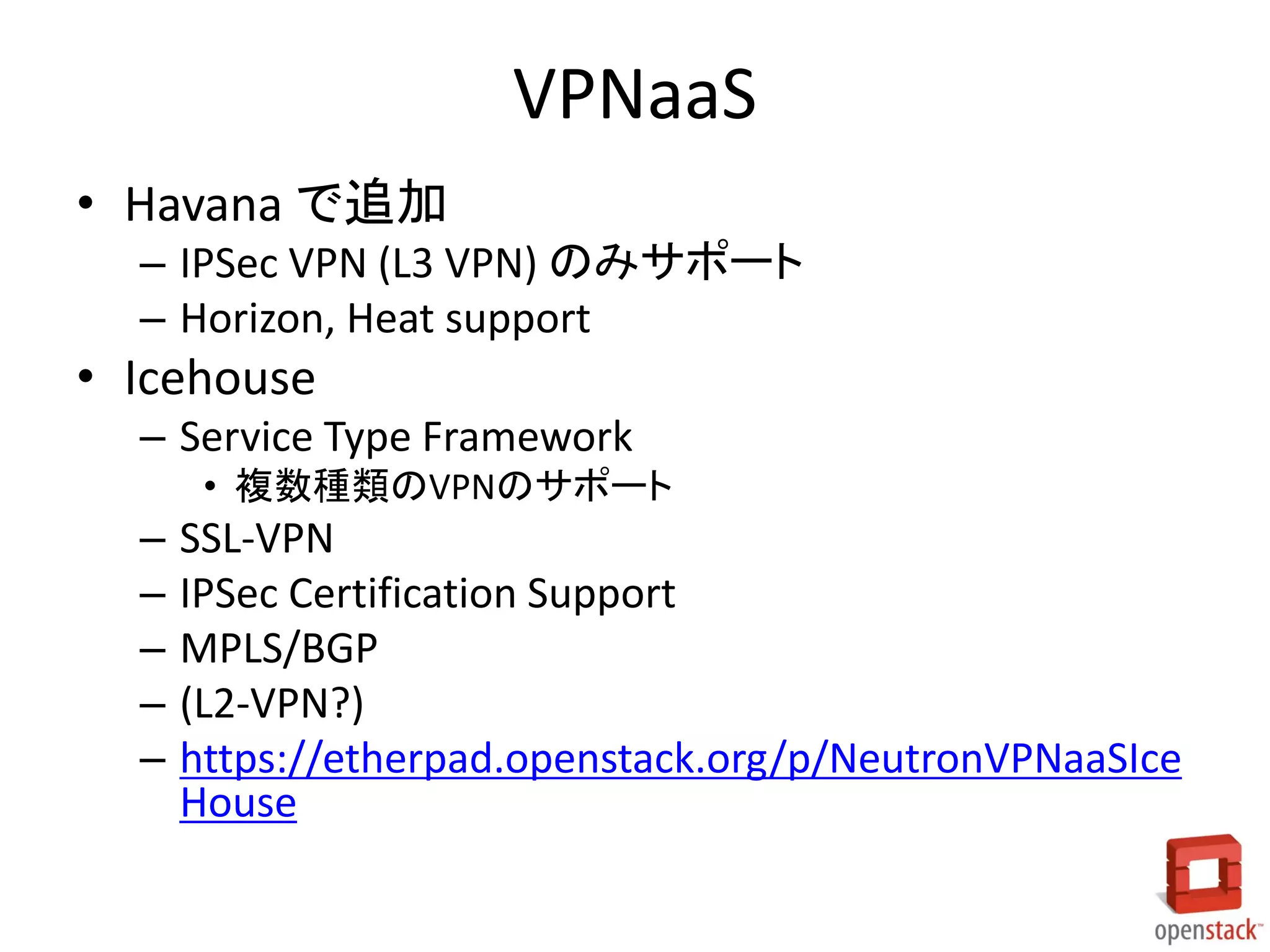VPNaaS
• Havana で追加
– IPSec VPN (L3 VPN) のみサポート
– Horizon, Heat support

• Icehouse
– Service Type Framework
• 複数種類のVPNのサポート

–
–
–
–
–

SSL-VPN
IPSec Certification Support
MPLS/BGP
(L2-VPN?)
https://etherpad.openstack.org/p/NeutronVPNaaSIce
House

 