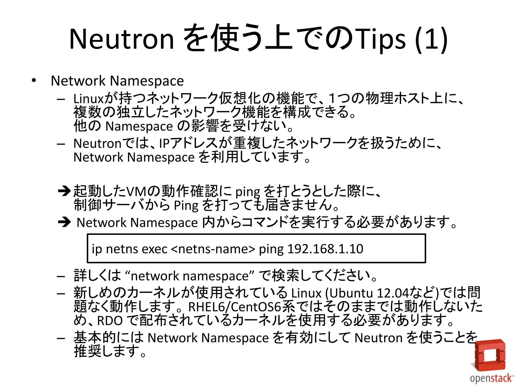 Neutron を使う上でのTips (1)
• Network Namespace
– Linuxが持つネットワーク仮想化の機能で、１つの物理ホスト上に、
複数の独立したネットワーク機能を構成できる。
他の Namespace の影響を受けない。
– Neutronでは、IPアドレスが重複したネットワークを扱うために、
Network Namespace を利用しています。
起動したVMの動作確認に ping を打とうとした際に、
制御サーバから Ping を打っても届きません。
 Network Namespace 内からコマンドを実行する必要があります。
ip netns exec <netns-name> ping 192.168.1.10

– 詳しくは “network namespace” で検索してください。
– 新しめのカーネルが使用されている Linux (Ubuntu 12.04など)では問
題なく動作します。 RHEL6/CentOS6系ではそのままでは動作しないた
め、RDO で配布されているカーネルを使用する必要があります。
– 基本的には Network Namespace を有効にして Neutron を使うことを
推奨します。

 