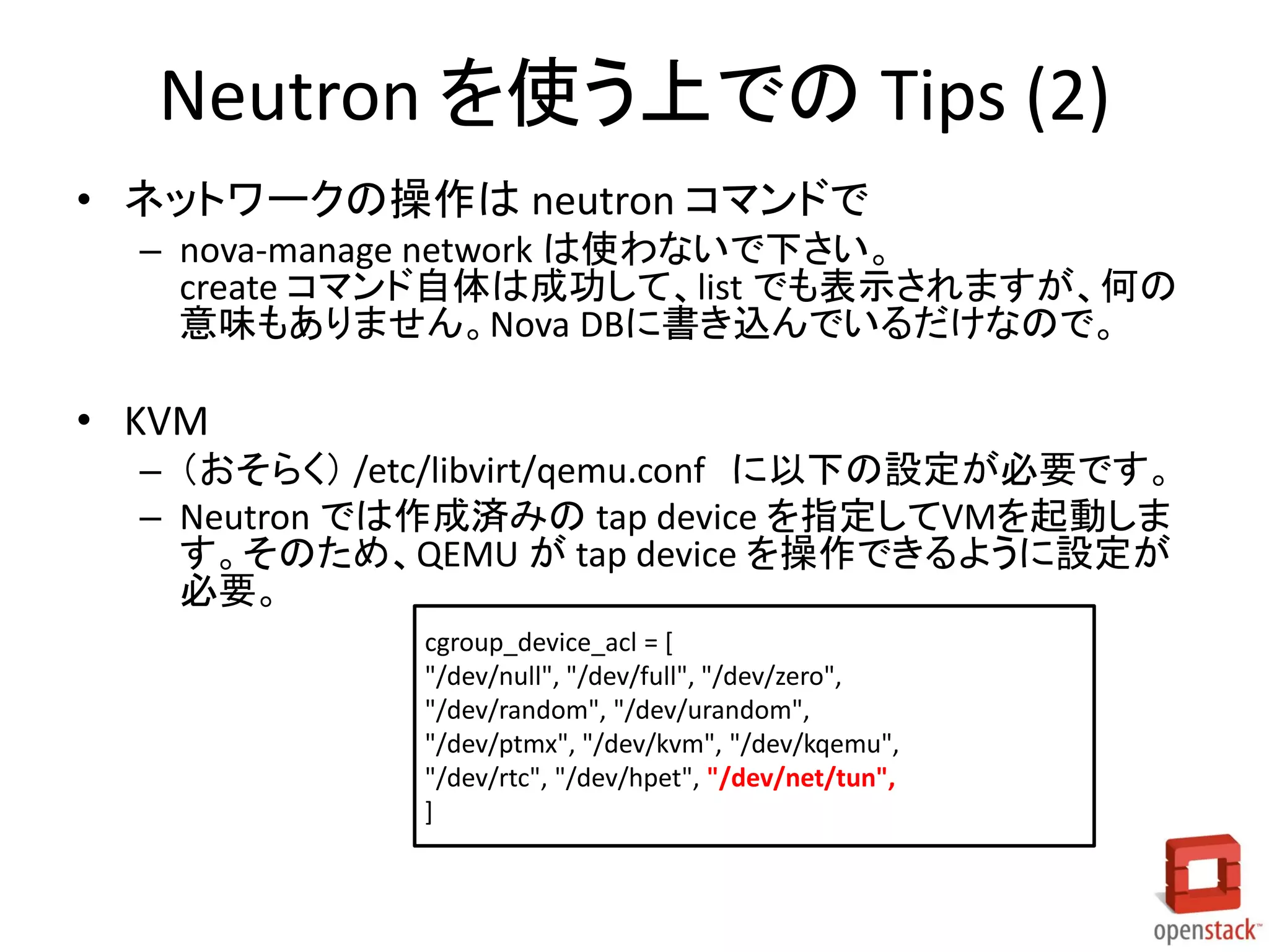Neutron を使う上での Tips (2)
• ネットワークの操作は neutron コマンドで
– nova-manage network は使わないで下さい。
create コマンド自体は成功して、list でも表示されますが、何の
意味もありません。Nova DBに書き込んでいるだけなので。

• KVM
– （おそらく） /etc/libvirt/qemu.conf に以下の設定が必要です。
– Neutron では作成済みの tap device を指定してVMを起動しま
す。そのため、QEMU が tap device を操作できるように設定が
必要。
cgroup_device_acl = [
"/dev/null", "/dev/full", "/dev/zero",
"/dev/random", "/dev/urandom",
"/dev/ptmx", "/dev/kvm", "/dev/kqemu",
"/dev/rtc", "/dev/hpet", "/dev/net/tun",
]

 