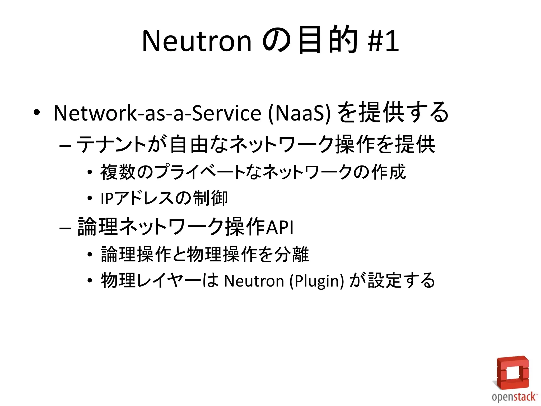 Neutron の目的 #1
• Network-as-a-Service (NaaS) を提供する
– テナントが自由なネットワーク操作を提供
• 複数のプライベートなネットワークの作成
• IPアドレスの制御

– 論理ネットワーク操作API
• 論理操作と物理操作を分離
• 物理レイヤーは Neutron (Plugin) が設定する

 