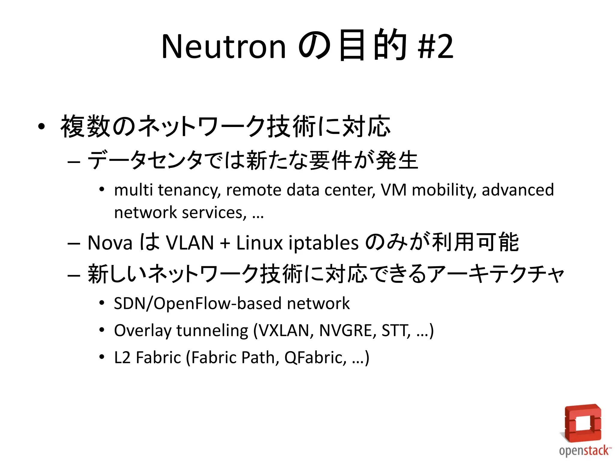 Neutron の目的 #2
• 複数のネットワーク技術に対応
– データセンタでは新たな要件が発生
• multi tenancy, remote data center, VM mobility, advanced
network services, …

– Nova は VLAN + Linux iptables のみが利用可能
– 新しいネットワーク技術に対応できるアーキテクチャ
• SDN/OpenFlow-based network
• Overlay tunneling (VXLAN, NVGRE, STT, …)
• L2 Fabric (Fabric Path, QFabric, …)

 