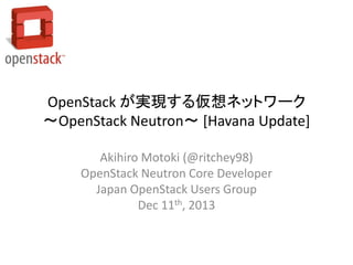 OpenStack が実現する仮想ネットワーク
～OpenStack Neutron～ [Havana Update]
Akihiro Motoki (@ritchey98)
OpenStack Neutron Core Developer
Japan OpenStack Users Group
Dec 11th, 2013

 