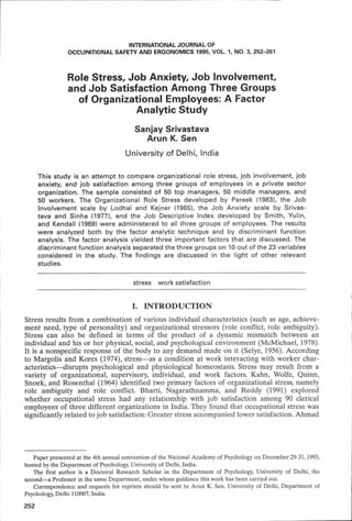 INTERNATIONAL JOURNAL OF
OCCUPATIONAL SAFETY AND ERGONOMICS 1995, VOL. 1, NO. 3, 252-261
Role Stress, Job Anxiety, Job Involvement,
and Job Satisfaction Among Three Groups
of Organizational Employees: A Factor
Analytic Study
Sanjay Srivastava
Arun K. Sen
University of Delhi, India
This study is an attem pt to compare organizational role stress, job involvem ent, job
anxiety, and job satisfaction among three groups of em ployees in a private sector
organization. The sample consisted of 50 top managers, 50 m iddle managers, and
50 workers. The Organizational Role Stress developed by Pareek (1983), the Job
Involvem ent scale by Lodhal and Kejner (1965), the Job A nxiety scale by Srivas­
tava and Sinha (1977), and the Job Descriptive Index developed by Sm ith, Yulin,
and Kendall (1969) w ere adm inistered to all three groups of employees. The results
w ere analyzed both by the factor analytic technique and by discrim inant function
analysis. The factor analysis yielded three im portant factors that are discussed. The
discrim inant function analysis separated the three groups on 10 out of the 23 variables
considered in the study. The findings are discussed in the light of other relevant
studies.
stress w ork satisfaction
1. INTRODUCTION
Stress results from a combination of various individual characteristics (such as age, achieve­
ment need, type of personality) and organizational stressors (role conflict, role ambiguity).
Stress can also be defined in terms of the product of a dynamic mismatch between an
individual and his or her physical, social, and psychological environment (McMichael, 1978).
It is a nonspecific response of the body to any demand made on it (Selye, 1956). According
to Margolis and Kores (1974), stress—as a condition at work interacting with worker char­
acteristics—disrupts psychological and physiological homeostasis. Stress may result from a
variety of organizational, supervisory, individual, and work factors. Kahn, Wolfe, Quinn,
Snoek, and Rosenthal (1964) identified two primary factors of organizational stress, namely
role ambiguity and role conflict. Bharti, Nagarathnamma, and Reddy (1991) explored
whether occupational stress had any relationship with job satisfaction among 90 clerical
employees of three different organizations in India. They found that occupational stress was
significantly related to job satisfaction: Greater stress accompanied lower satisfaction. Ahmad
Paper presented at the 4th annual convention of the National Academy of Psychology on December 29-31,1993,
hosted by the Department of Psychology, University of Delhi, India.
The first author is a Doctoral Research Scholar in the Department of Psychology, University of Delhi, the
second—a Professor in the same Department, under whose guidance this work has been carried out.
Correspondence and requests for reprints should be sent to Arun K. Sen. University of Delhi, Department of
Psychology, Delhi 110007, India.
252
 