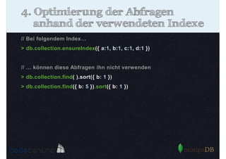 4. Optimierung der Abfragen
anhand der verwendeten Indexe
// Bei folgendem Index…
> db.collection.ensureIndex({ a:1, b:1, c:1, d:1 })

// … können diese Abfragen ihn nicht verwenden
> db.collection.find( ).sort({ b: 1 })
> db.collection.find({ b: 5 }).sort({ b: 1 })

 