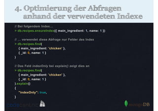 4. Optimierung der Abfragen
anhand der verwendeten Indexe
// Bei folgendem Index…
> db.recipes.ensureIndex({ main_ingredient: 1, name: 1 })
// … verwendet diese Abfrage nur Felder des Index
> db.recipes.find(
{ main_ingredient: 'chicken’ },
{ _id: 0, name: 1 }
)
// Das Feld indexOnly bei explain() zeigt dies an
> db.recipes.find(
{ main_ingredient: 'chicken' },
{ _id: 0, name: 1 }
).explain()
{
"indexOnly": true,
}

 