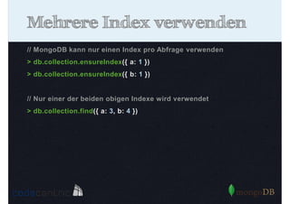 Mehrere Index verwenden
// MongoDB kann nur einen Index pro Abfrage verwenden
> db.collection.ensureIndex({ a: 1 })
> db.collection.ensureIndex({ b: 1 })

// Nur einer der beiden obigen Indexe wird verwendet
> db.collection.find({ a: 3, b: 4 })

 