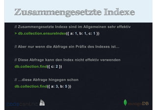 Zusammengesetzte Indexe
// Zusammengesetzte Indexe sind im Allgemeinen sehr effektiv
> db.collection.ensureIndex({ a: 1, b: 1, c: 1 })

// Aber nur wenn die Abfrage ein Präfix des Indexes ist…

// Diese Abfrage kann den Index nicht effektiv verwenden
db.collection.find({ c: 2 })

// …diese Abfrage hingegen schon
db.collection.find({ a: 3, b: 5 })

 