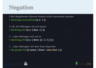 Negation
// Bei Negationen können Indexe nicht verwendet werden
> db.things.ensureIndex({ x: 1 })
// z.B. bei Abfragen mit not equal
> db.things.find({ x: { $ne: 3 } })
// …oder Abfragen mit not in
> db.things.find({ x: { $nin: [2, 3, 4 ] } })
// …oder Abfragen mit dem $not Operator
> db.people.find({ name: { $not: 'John Doe' } })

 