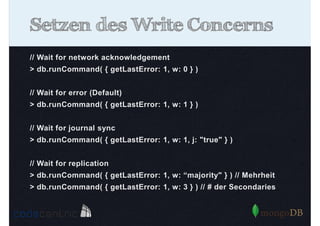 Setzen des Write Concerns
// Wait for network acknowledgement
> db.runCommand( { getLastError: 1, w: 0 } )
// Wait for error (Default)
> db.runCommand( { getLastError: 1, w: 1 } )
// Wait for journal sync
> db.runCommand( { getLastError: 1, w: 1, j: "true" } )
// Wait for replication
> db.runCommand( { getLastError: 1, w: “majority" } ) // Mehrheit
> db.runCommand( { getLastError: 1, w: 3 } ) // # der Secondaries

 