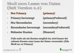 Modi zum Lesen von Daten
(Seit Version 2.2)
•

Nur Primary

(primary)

•

Primary bevorzugt

(primaryPreferred)

•

Nur Secondaries

(secondary)

•

Secondaries bevorzugt

(secondaryPreferred)

•

Nähester Knoten

(Nearest)

Falls mehr als ein Knoten möglich ist, wird immer der
näheste Knoten zum Lesen der Daten verwendet. (Alle
Modi außer Primary)

 