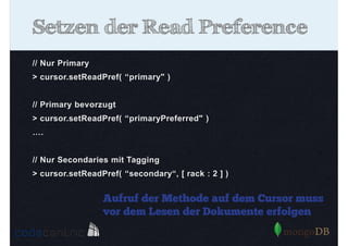 Setzen der Read Preference
// Nur Primary
> cursor.setReadPref( “primary" )
// Primary bevorzugt
> cursor.setReadPref( “primaryPreferred" )
….
// Nur Secondaries mit Tagging
> cursor.setReadPref( “secondary“, [ rack : 2 ] )

Aufruf der Methode auf dem Cursor muss
vor dem Lesen der Dokumente erfolgen

 