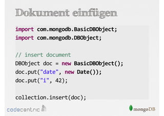 Dokument einfügen
import com.mongodb.BasicDBObject;
import com.mongodb.DBObject;
// insert document
DBObject doc = new BasicDBObject();
doc.put("date", new Date());
doc.put("i", 42);
collection.insert(doc);

 