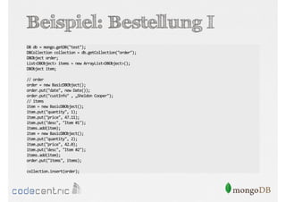 Beispiel: Bestellung I
DB db = mongo.getDB("test");
DBCollection collection = db.getCollection("order");
DBObject order;
List<DBObject> items = new ArrayList<DBObject>();
DBObject item;
// order
order = new BasicDBObject();
order.put("date", new Date());
order.put("custInfo" , „Sheldon Cooper");
// items
item = new BasicDBObject();
item.put("quantity", 1);
item.put("price", 47.11);
item.put("desc", "Item #1");
items.add(item);
item = new BasicDBObject();
item.put("quantity", 2);
item.put("price", 42.0);
item.put("desc", "Item #2");
items.add(item);
order.put("items", items);
collection.insert(order);

 