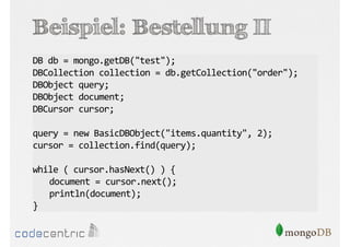 Beispiel: Bestellung II
DB db = mongo.getDB("test");
DBCollection collection = db.getCollection("order");
DBObject query;
DBObject document;
DBCursor cursor;
query = new BasicDBObject("items.quantity", 2);
cursor = collection.find(query);
while ( cursor.hasNext() ) {
document = cursor.next();
println(document);
}

 