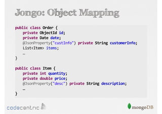 Jongo: Object Mapping
public class Order {
private ObjectId id;
private Date date;
@JsonProperty("custInfo") private String customerInfo;
List<Item> items;
…
}
public class Item {
private int quantity;
private double price;
@JsonProperty("desc") private String description;
…
}

 