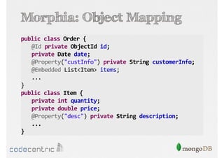 Morphia: Object Mapping
public class Order {
@Id private ObjectId id;
private Date date;
@Property("custInfo") private String customerInfo;
@Embedded List<Item> items;
...
}
public class Item {
private int quantity;
private double price;
@Property("desc") private String description;
...
}

 