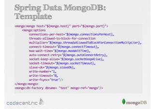 Spring Data MongoDB:
Template
<mongo:mongo host="${mongo.host}" port="${mongo.port}">
<mongo:options
connections-per-host="${mongo.connectionsPerHost}„
threads-allowed-to-block-for-connection
multiplier="${mongo.threadsAllowedToBlockForConnectionMultiplier}„
connect-timeout="${mongo.connectTimeout}„
max-wait-time="${mongo.maxWaitTime}„
auto-connect-retry="${mongo.autoConnectRetry}„
socket-keep-alive="${mongo.socketKeepAlive}„
socket-timeout="${mongo.socketTimeout}„
slave-ok="${mongo.slaveOk}„
write-number="1„
write-timeout="0„
write-fsync="true"/>
</mongo:mongo>
<mongo:db-factory dbname= "test" mongo-ref="mongo"/>

 
