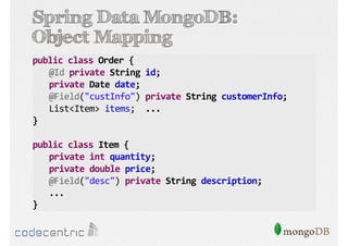 Spring Data MongoDB:
Object Mapping
public class Order {
@Id private String id;
private Date date;
@Field("custInfo") private String customerInfo;
List<Item> items; ...
}
public class Item {
private int quantity;
private double price;
@Field("desc") private String description;
...
}

 