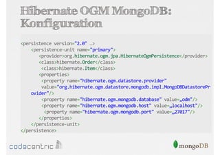 Hibernate OGM MongoDB:
Konfiguration
<persistence version="2.0" …>
<persistence-unit name="primary">
<provider>org.hibernate.ogm.jpa.HibernateOgmPersistence</provider>
<class>hibernate.Order</class>
<class>hibernate.Item</class>
<properties>
<property name="hibernate.ogm.datastore.provider"
value="org.hibernate.ogm.datastore.mongodb.impl.MongoDBDatastorePr
ovider"/>
<property name="hibernate.ogm.mongodb.database" value=„odm"/>
<property name="hibernate.ogm.mongodb.host" value=„localhost"/>
<property name="hibernate.ogm.mongodb.port" value=„27017"/>
</properties>
</persistence-unit>
</persistence>

 
