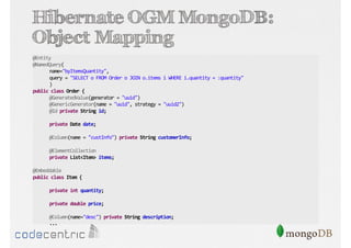 Hibernate OGM MongoDB:
Object Mapping
@Entity
@NamedQuery(
name="byItemsQuantity",
query = "SELECT o FROM Order o JOIN o.items i WHERE i.quantity = :quantity"
)
public class Order {
@GeneratedValue(generator = "uuid")
@GenericGenerator(name = "uuid", strategy = "uuid2")
@Id private String id;
private Date date;
@Column(name = "custInfo") private String customerInfo;
@ElementCollection
private List<Item> items;
@Embeddable
public class Item {
private int quantity;
private double price;
@Column(name="desc") private String description;
...

 