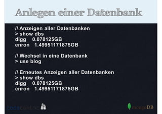 Anlegen einer Datenbank
// Anzeigen aller Datenbanken
> show dbs
digg 0.078125GB
enron 1.49951171875GB
// Wechsel in eine Datenbank
> use blog
// Erneutes Anzeigen aller Datenbanken
> show dbs
digg 0.078125GB
enron 1.49951171875GB

 