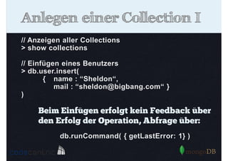 Anlegen einer Collection I
// Anzeigen aller Collections
> show collections
// Einfügen eines Benutzers
> db.user.insert(
{ name : “Sheldon“,
mail : “sheldon@bigbang.com“ }
)

Beim Einfügen erfolgt kein Feedback über
den Erfolg der Operation, Abfrage über:
db.runCommand( { getLastError: 1} )

 