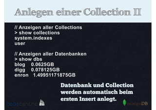 Anlegen einer Collection II
// Anzeigen aller Collections
> show collections
system.indexes
user
// Anzeigen aller Datenbanken
> show dbs
blog 0.0625GB
digg 0.078125GB
enron 1.49951171875GB

Datenbank und Collection
werden automatisch beim
ersten Insert anlegt.

 
