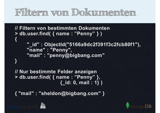 Filtern von Dokumenten
// Filtern von bestimmten Dokumenten
> db.user.find( { name : ”Penny” } )
{
"_id" : ObjectId("5166a9dc2f391f3c2fcb80f1"),
"name" : "Penny",
"mail" : "penny@bigbang.com"
}
// Nur bestimmte Felder anzeigen
> db.user.find( { name : ”Penny” },
{_id: 0, mail : 1} )
{ "mail" : "sheldon@bigbang.com" }

 