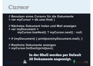 Cursor
// Benutzen eines Cursors für die Dokumente
> var myCursor = db.user.find( )
// Nächstes Dokument holen und Mail anzeigen
> var myDocument =
myCursor.hasNext() ? myCursor.next() : null;
> if (myDocument) { printjson(myDocument.mail); }
// Restliche Dokumente anzeigen
> myCursor.forEach(printjson);

In der Shell werden per Default
20 Dokumente angezeigt.

 