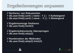 Ergebnismengen anpassen
// Sortieren von Dokumenten
> db.user.find().sort( { name : 1 } ) // Aufsteigend
> db.user.find().sort( { name : -1 } ) // Absteigend
// Ergebnismenge limitieren
> db.user.find().limit(3)
// Ergebnisdokumente überspringen
> db.user.find().skip(2)
// Kombination der Methoden
> db.user.find().skip(2).limit(3)

 