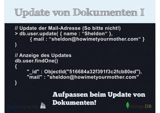Update von Dokumenten I
// Update der Mail-Adresse (So bitte nicht!)
> db.user.update( { name : “Sheldon“ },
{ mail : “sheldon@howimetyourmother.com“ }
)
// Anzeige des Updates
db.user.findOne()
{
"_id" : ObjectId("516684a32f391f3c2fcb80ed"),
"mail" : "sheldon@howimetyourmother.com"
}

Aufpassen beim Update von
Dokumenten!

 