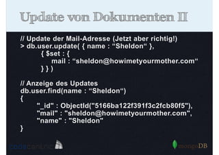Update von Dokumenten II
// Update der Mail-Adresse (Jetzt aber richtig!)
> db.user.update( { name : “Sheldon“ },
{ $set : {
mail : “sheldon@howimetyourmother.com“
}})
// Anzeige des Updates
db.user.find(name : “Sheldon“)
{
"_id" : ObjectId("5166ba122f391f3c2fcb80f5"),
"mail" : "sheldon@howimetyourmother.com",
"name" : "Sheldon"
}

 