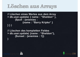 Löschen aus Arrays
// Löschen eines Wertes aus dem Array
> db.user.update( { name : “Sheldon“ },
{$pull : {enemies :
{name : “Barry Kripke“ }
}})
// Löschen des kompletten Feldes
> db.user.update( {name : “Sheldon“},
{$unset : {enemies : 1}}
)

 