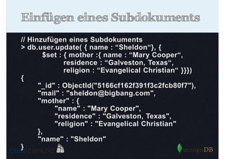 Einfügen eines Subdokuments
// Hinzufügen eines Subdokuments
> db.user.update( { name : “Sheldon“}, {
$set : { mother :{ name : “Mary Cooper“,
residence : “Galveston, Texas“,
religion : “Evangelical Christian“ }}})
{
"_id" : ObjectId("5166cf162f391f3c2fcb80f7"),
"mail" : "sheldon@bigbang.com",
"mother" : {
"name" : "Mary Cooper",
"residence" : "Galveston, Texas",
"religion" : "Evangelical Christian"
},
"name" : "Sheldon"
}

 