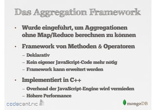 Das Aggregation Framework
•

Wurde eingeführt, um Aggregationen
ohne Map/Reduce berechnen zu können

•

Framework von Methoden & Operatoren
– Deklarativ
– Kein eigener JavaScript-Code mehr nötig
– Framework kann erweitert werden

•

Implementiert in C++
– Overhead der JavaScript-Engine wird vermieden
– Höhere Performance

 