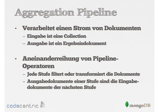Aggregation Pipeline
•

Verarbeitet einen Strom von Dokumenten
– Eingabe ist eine Collection
– Ausgabe ist ein Ergebnisdokument

•

Aneinanderreihung von PipelineOperatoren
– Jede Stufe filtert oder transformiert die Dokumente
– Ausgabedokumente einer Stufe sind die Eingabe-

dokumente der nächsten Stufe

 