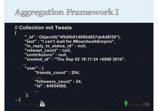 Aggregation Framework I
// Collection mit Tweets
{
"_id" : ObjectId("4fb9fb91d066d657de8d6f39"),
"text" : "I can't wait for #BoardwalkEmpire",
"in_reply_to_status_id" : null,
"retweet_count" : null,
"contributors" : null,
"created_at" : "Thu Sep 02 18:11:24 +0000 2010",
…
"user" : {
"friends_count" : 204,
…
"followers_count" : 24,
"id" : 64054560,
…
},
…}

 