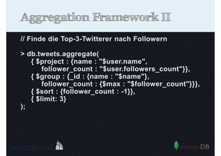Aggregation Framework II
// Finde die Top-3-Twitterer nach Followern
> db.tweets.aggregate(
{ $project : {name : "$user.name",
follower_count : "$user.followers_count"}},
{ $group : {_id : {name : "$name"},
follower_count : {$max : "$follower_count"}}},
{ $sort : {follower_count : -1}},
{ $limit: 3}
);

 