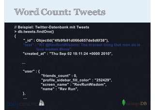 Word Count: Tweets
// Beispiel: Twitter-Datenbank mit Tweets
> db.tweets.findOne()
{
"_id" : ObjectId("4fb9fb91d066d657de8d6f38"),
"text" : "RT @RevRunWisdom: The bravest thing that men do is
love women #love",
"created_at" : "Thu Sep 02 18:11:24 +0000 2010",
…
"user" : {
"friends_count" : 0,
"profile_sidebar_fill_color" : "252429",
"screen_name" : "RevRunWisdom",
"name" : "Rev Run",
},
…

 