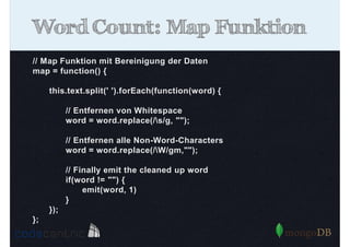 Word Count: Map Funktion
// Map Funktion mit Bereinigung der Daten
map = function() {
this.text.split(' ').forEach(function(word) {
// Entfernen von Whitespace
word = word.replace(/s/g, "");
// Entfernen alle Non-Word-Characters
word = word.replace(/W/gm,"");
// Finally emit the cleaned up word
if(word != "") {
emit(word, 1)
}
});
};

 