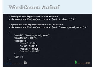 Word Count: Aufruf
// Anzeigen des Ergebnisses in der Konsole
> db.tweets.mapReduce(map, reduce, { out : { inline : 1 } } );
// Speichern des Ergebnisses in einer Collection
> db.tweets.mapReduce(map, reduce, { out : "tweets_word_count"} );
{
"result" : "tweets_word_count",
"timeMillis" : 19026,
"counts" : {
"input" : 53641,
"emit" : 559217,
"reduce" : 102057,
"output" : 131003
},
"ok" : 1,
}

 