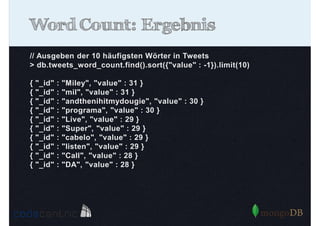 Word Count: Ergebnis
// Ausgeben der 10 häufigsten Wörter in Tweets
> db.tweets_word_count.find().sort({"value" : -1}).limit(10)
{
{
{
{
{
{
{
{
{
{

"_id"
"_id"
"_id"
"_id"
"_id"
"_id"
"_id"
"_id"
"_id"
"_id"

:
:
:
:
:
:
:
:
:
:

"Miley", "value" : 31 }
"mil", "value" : 31 }
"andthenihitmydougie", "value" : 30 }
"programa", "value" : 30 }
"Live", "value" : 29 }
"Super", "value" : 29 }
"cabelo", "value" : 29 }
"listen", "value" : 29 }
"Call", "value" : 28 }
"DA", "value" : 28 }

 