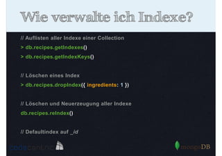 Wie verwalte ich Indexe?
// Auflisten aller Indexe einer Collection
> db.recipes.getIndexes()
> db.recipes.getIndexKeys()

// Löschen eines Index
> db.recipes.dropIndex({ ingredients: 1 })

// Löschen und Neuerzeugung aller Indexe
db.recipes.reIndex()

// Defaultindex auf _id

 