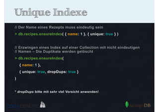 Unique Indexe
// Der Name eines Rezepts muss eindeutig sein
> db.recipes.ensureIndex( { name: 1 }, { unique: true } )

// Erzwingen eines Index auf einer Collection mit nicht eindeutigen
// Namen – Die Duplikate werden gelöscht
> db.recipes.ensureIndex(
{ name: 1 },
{ unique: true, dropDups: true }
)

* dropDups bitte mit sehr viel Vorsicht anwenden!

 