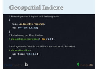Geospatial Indexe
// Hinzufügen von Längen- und Breitengraden
{
name: ‚codecentric Frankfurt’,
loc: [ 50.11678, 8.67206]
}
// Indexierung der Koordinaten
> db.locations.ensureIndex( { loc : '2d' } )

// Abfrage nach Orten in der Nähe von codecentric Frankfurt
> db.locations.find({
loc: { $near: [ 50.1, 8.7 ] }
})

 