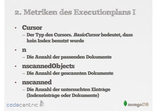 2. Metriken des Executionplans I
• Cursor
– Der Typ des Cursors. BasicCursor bedeutet, dass

kein Index benutzt wurde

• n
– Die Anzahl der passenden Dokumente

• nscannedObjects
– Die Anzahl der gescannten Dokumente

• nscanned
– Die Anzahl der untersuchten Einträge

(Indexeinträge oder Dokumente)

 