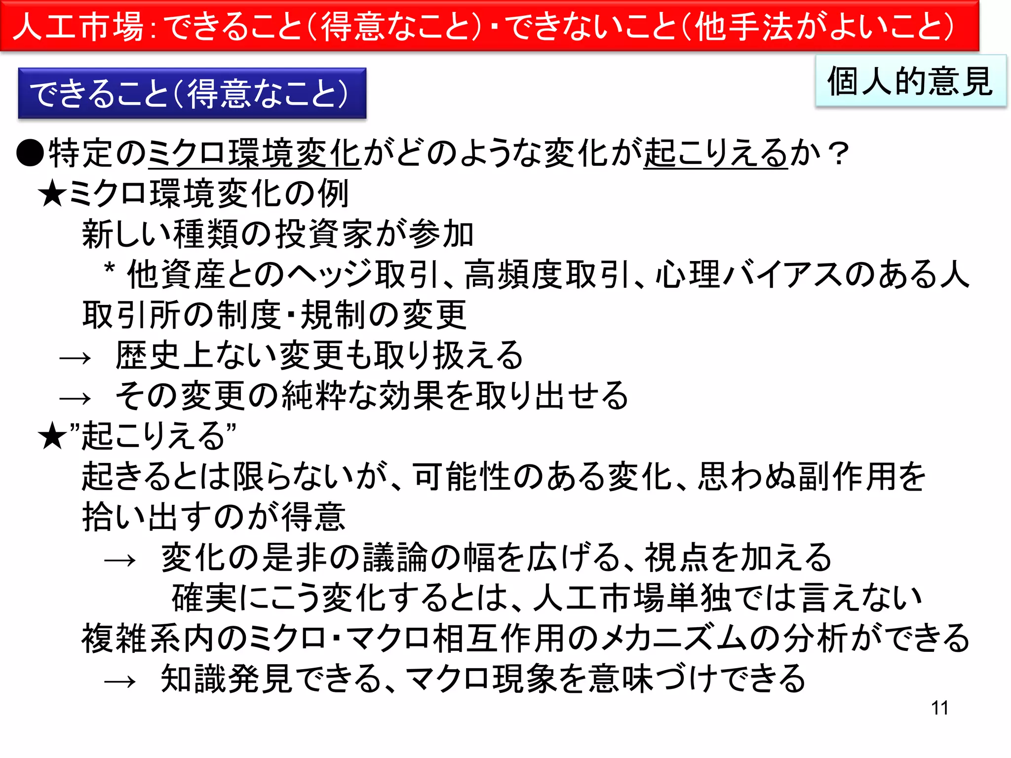 人工市場：できること（得意なこと）・できないこと（他手法がよいこと）
できること（得意なこと）

個人的意見

●特定のミクロ環境変化がどのような変化が起こりえるか？
★ミクロ環境変化の例
新しい種類の投資家が参加
* 他資産とのヘッジ取引、高頻度取引、心理バイアスのある人
取引所の制度・規制の変更
→ 歴史上ない変更も取り扱える
→ その変更の純粋な効果を取り出せる
★”起こりえる”
起きるとは限らないが、可能性のある変化、思わぬ副作用を
拾い出すのが得意
→ 変化の是非の議論の幅を広げる、視点を加える
確実にこう変化するとは、人工市場単独では言えない
複雑系内のミクロ・マクロ相互作用のメカニズムの分析ができる
→ 知識発見できる、マクロ現象を意味づけできる
11

 