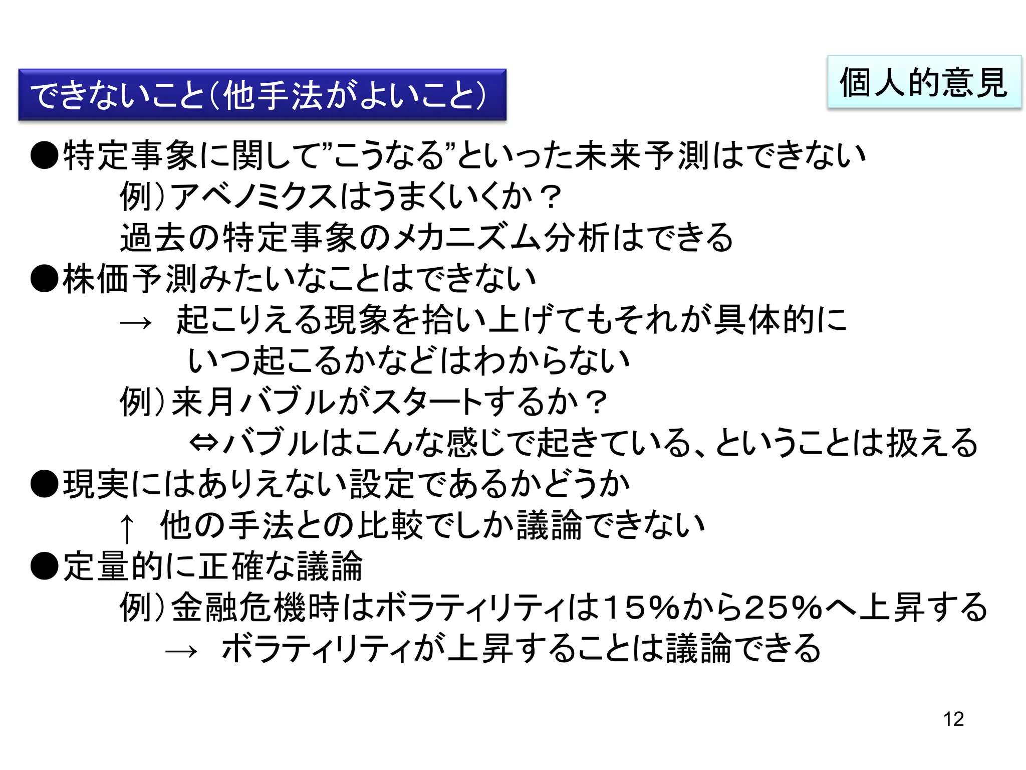 できないこと（他手法がよいこと）

個人的意見

●特定事象に関して”こうなる”といった未来予測はできない
例）アベノミクスはうまくいくか？
過去の特定事象のメカニズム分析はできる
●株価予測みたいなことはできない
→ 起こりえる現象を拾い上げてもそれが具体的に
いつ起こるかなどはわからない
例）来月バブルがスタートするか？
⇔バブルはこんな感じで起きている、ということは扱える
●現実にはありえない設定であるかどうか
↑ 他の手法との比較でしか議論できない
●定量的に正確な議論
例）金融危機時はボラティリティは１５％から２５％へ上昇する
→ ボラティリティが上昇することは議論できる
12

 