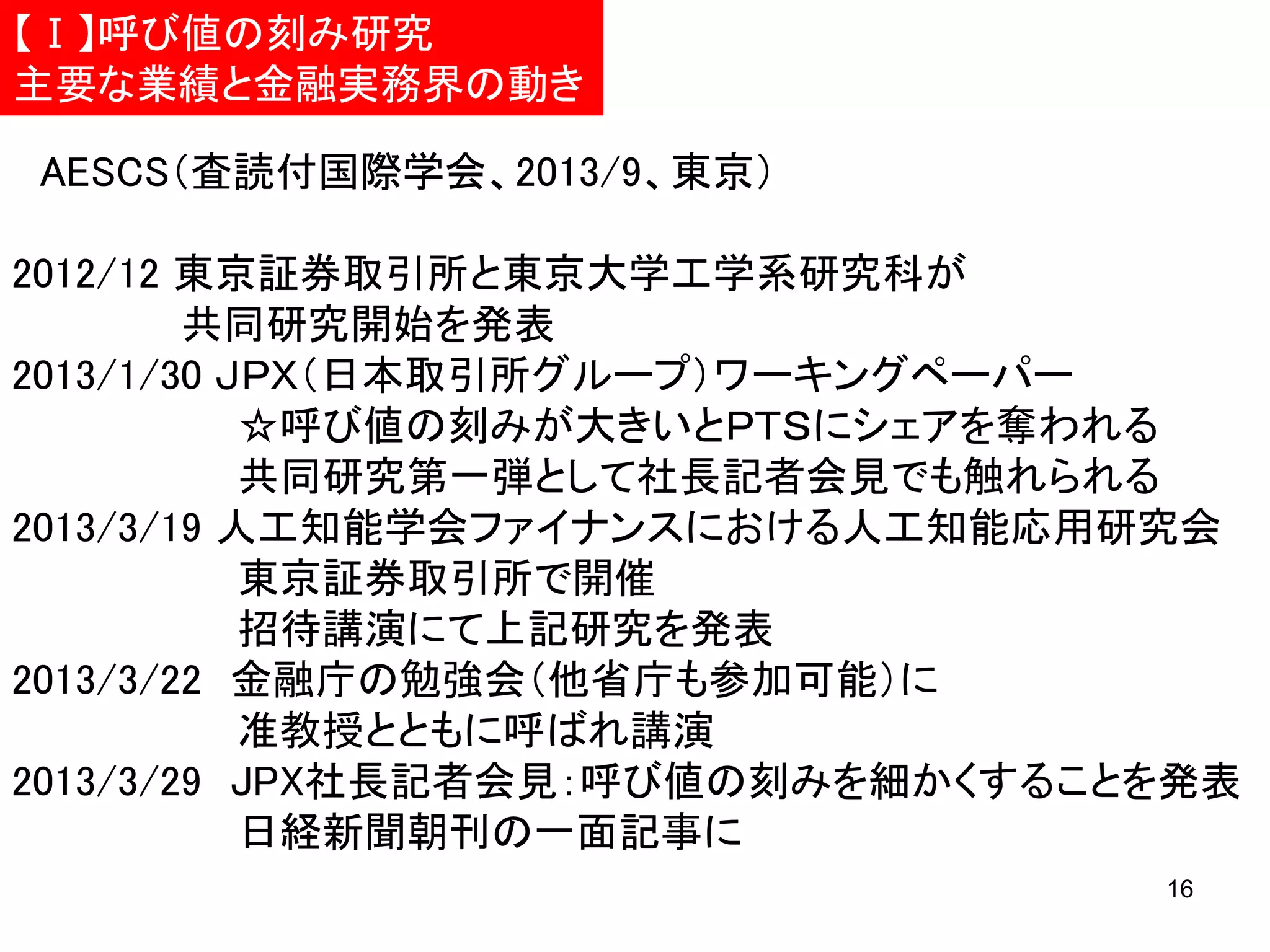 【Ⅰ】呼び値の刻み研究
主要な業績と金融実務界の動き

AESCS（査読付国際学会、2013/9、東京）
2012/12 東京証券取引所と東京大学工学系研究科が
共同研究開始を発表
2013/1/30 ＪＰＸ（日本取引所グループ）ワーキングペーパー
☆呼び値の刻みが大きいとＰＴＳにシェアを奪われる
共同研究第一弾として社長記者会見でも触れられる
2013/3/19 人工知能学会ファイナンスにおける人工知能応用研究会
東京証券取引所で開催
招待講演にて上記研究を発表
2013/3/22 金融庁の勉強会（他省庁も参加可能）に
准教授とともに呼ばれ講演
2013/3/29 JPX社長記者会見：呼び値の刻みを細かくすることを発表
日経新聞朝刊の一面記事に
16

 